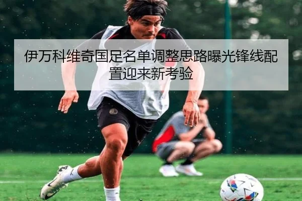 伊万科维奇国足名单调整思路曝光锋线配置迎来新考验